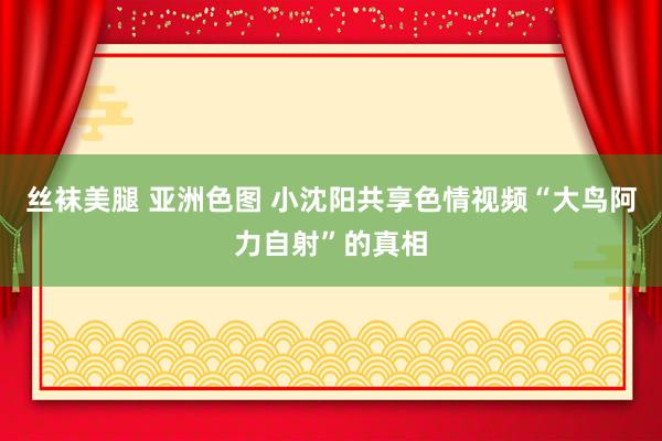 丝袜美腿 亚洲色图 小沈阳共享色情视频“大鸟阿力自射”的真相