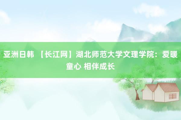 亚洲日韩 【长江网】湖北师范大学文理学院：爱暖童心 相伴成长