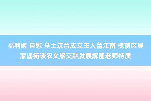 福利姬 自慰 垒土筑台成立王人鲁江南 槐荫区吴家堡街谈农文旅交融发展解围老师特质