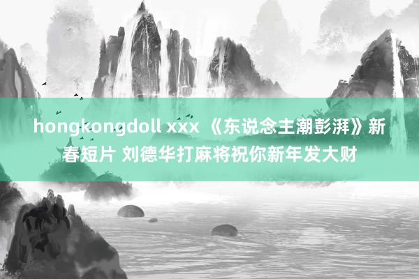 hongkongdoll xxx 《东说念主潮彭湃》新春短片 刘德华打麻将祝你新年发大财