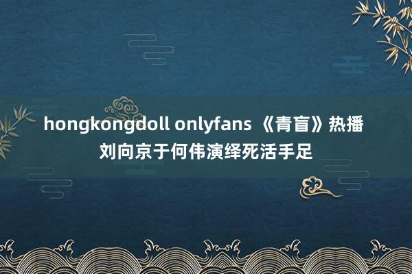 hongkongdoll onlyfans 《青盲》热播 刘向京于何伟演绎死活手足