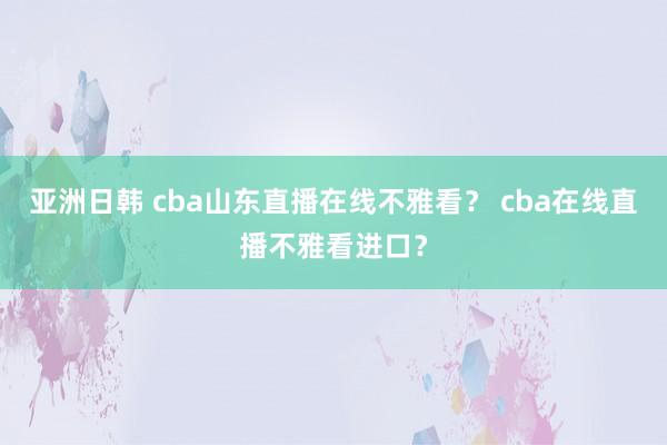 亚洲日韩 cba山东直播在线不雅看？ cba在线直播不雅看进口？