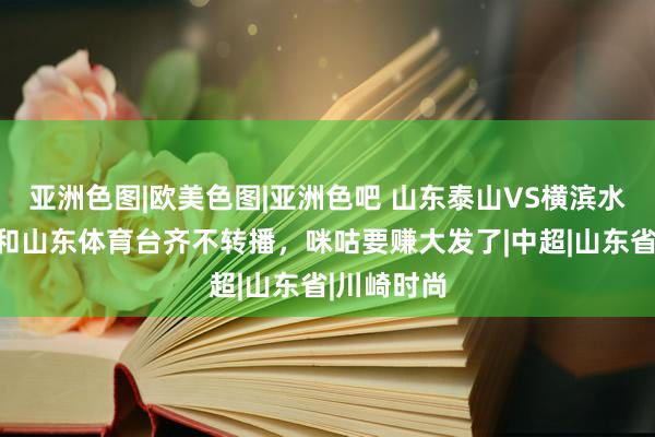 亚洲色图|欧美色图|亚洲色吧 山东泰山VS横滨水手，央视和山东体育台齐不转播，咪咕要赚大发了|中超|山东省|川崎时尚