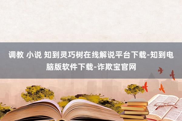 调教 小说 知到灵巧树在线解说平台下载-知到电脑版软件下载-诈欺宝官网