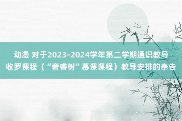 动漫 对于2023-2024学年第二学期通识教导收罗课程（“奢睿树”慕课课程）教导安排的奉告