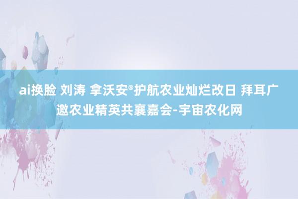 ai换脸 刘涛 拿沃安®护航农业灿烂改日 拜耳广邀农业精英共襄嘉会-宇宙农化网