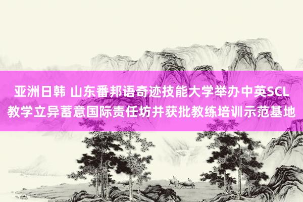 亚洲日韩 山东番邦语奇迹技能大学举办中英SCL教学立异蓄意国际责任坊并获批教练培训示范基地