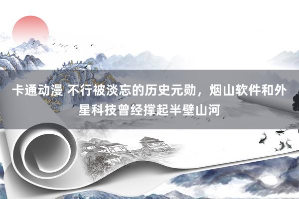 卡通动漫 不行被淡忘的历史元勋，烟山软件和外星科技曾经撑起半壁山河