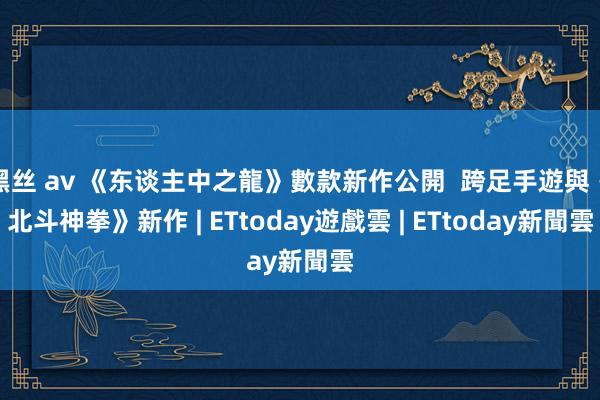 黑丝 av 《东谈主中之龍》數款新作公開  跨足手遊與《北斗神拳》新作 | ETtoday遊戲雲 | ETtoday新聞雲