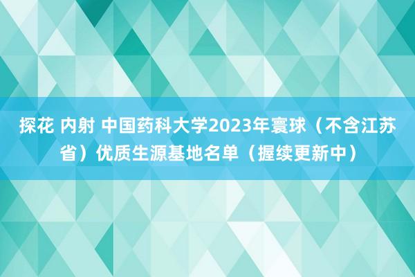 探花 内射 中国药科大学2023年寰球（不含江苏省）优质生源基地名单（握续更新中）