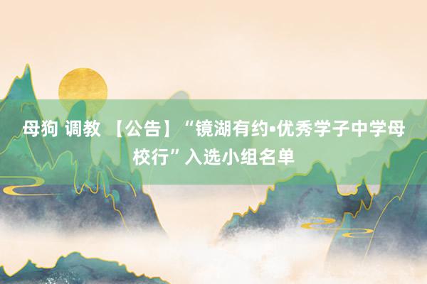 母狗 调教 【公告】“镜湖有约•优秀学子中学母校行”入选小组名单