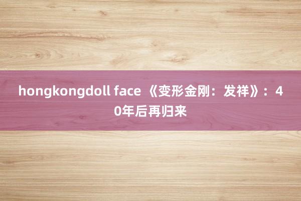 hongkongdoll face 《变形金刚：发祥》：40年后再归来