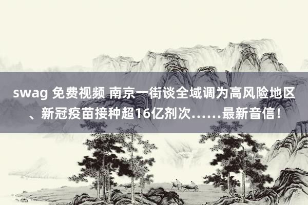 swag 免费视频 南京一街谈全域调为高风险地区、新冠疫苗接种超16亿剂次……最新音信！