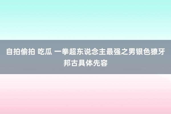 自拍偷拍 吃瓜 一拳超东说念主最强之男银色獠牙邦古具体先容