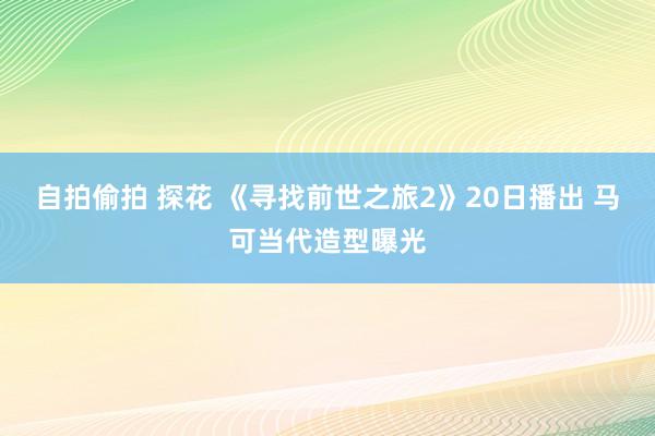 自拍偷拍 探花 《寻找前世之旅2》20日播出 马可当代造型曝光