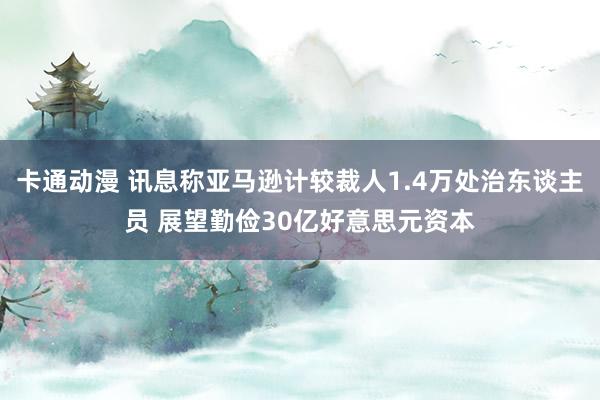 卡通动漫 讯息称亚马逊计较裁人1.4万处治东谈主员 展望勤俭30亿好意思元资本