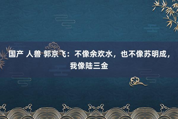 国产 人兽 郭京飞：不像余欢水，也不像苏明成，我像陆三金