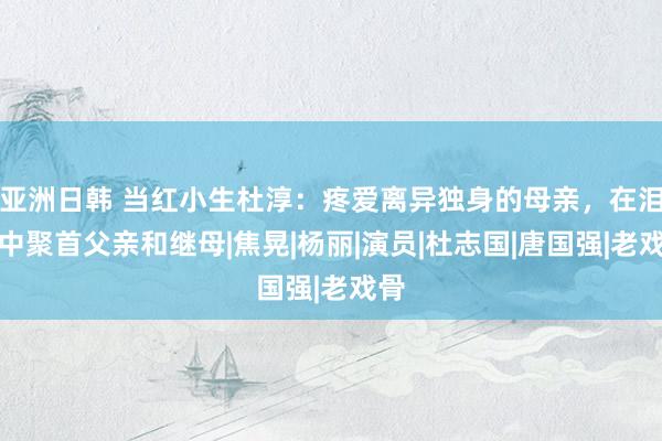 亚洲日韩 当红小生杜淳：疼爱离异独身的母亲，在泪水中聚首父亲和继母|焦晃|杨丽|演员|杜志国|唐国强|老戏骨