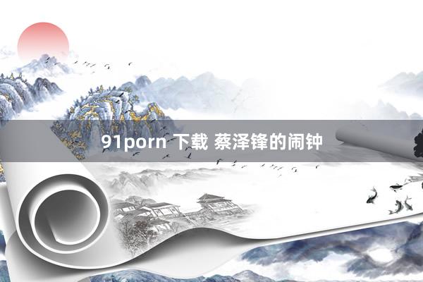 91porn 下载 蔡泽锋的闹钟