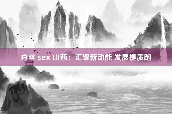 白丝 sex 山西：汇聚新动能 发展提质跑