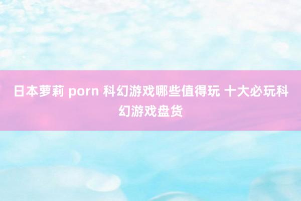 日本萝莉 porn 科幻游戏哪些值得玩 十大必玩科幻游戏盘货