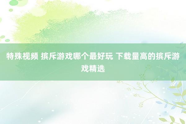 特殊视频 摈斥游戏哪个最好玩 下载量高的摈斥游戏精选