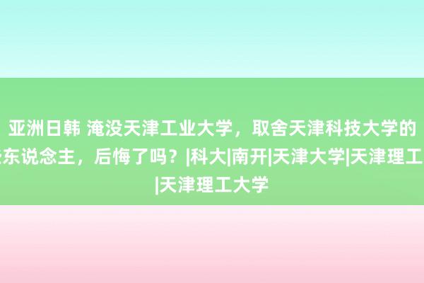 亚洲日韩 淹没天津工业大学，取舍天津科技大学的那些东说念主，后悔了吗？|科大|南