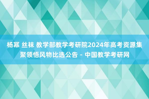 杨幂 丝袜 教学部教学考研院2024年高考资源集聚领悟风物比选公告 - 中国教学