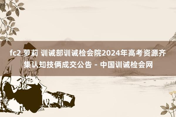 fc2 萝莉 训诫部训诫检会院2024年高考资源齐集认知技俩成交公告 - 中国训