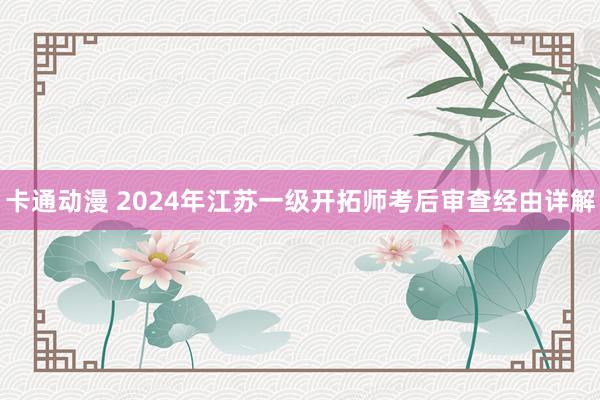 卡通动漫 2024年江苏一级开拓师考后审查经由详解