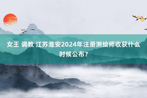 女王 调教 江苏淮安2024年注册测绘师收获什么时候公布？