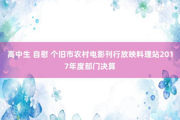 高中生 自慰 个旧市农村电影刊行放映料理站2017年度部门决算