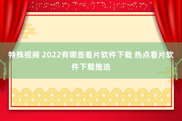 特殊视频 2022有哪些看片软件下载 热点看片软件下载推选