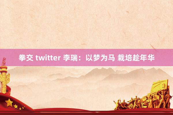 拳交 twitter 李瑞：以梦为马 栽培趁年华