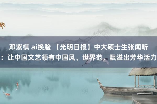 邓紫棋 ai换脸 【光明日报】中大硕士生张闻昕：让中国文艺领有中国风、世界范，飘